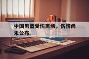 亚博体育-中国男篮受伤离场，伤情尚未公布。