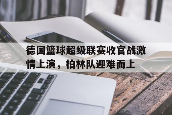 德国篮球超级联赛收官战激情上演，柏林队迎难而上